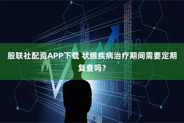 股联社配资APP下载 状腺疾病治疗期间需要定期复查吗?