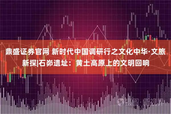 鼎盛证券官网 新时代中国调研行之文化中华·文旅新探|石峁遗址:黄土高原上的文明回响