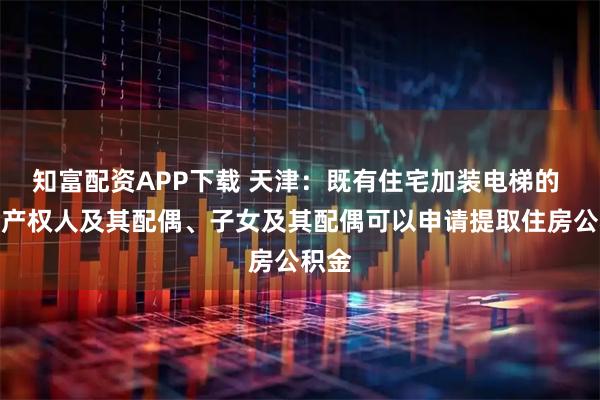 知富配资APP下载 天津:既有住宅加装电梯的 房屋产权人及其配偶、子女及其配偶可以申请提取住房公积金