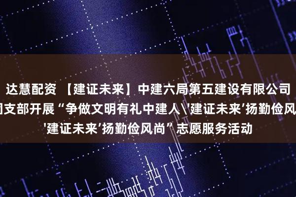 达慧配资 【建证未来】中建六局第五建设有限公司东北营销部联合团支部开展“争做文明有礼中建人'建证未来’扬勤俭风尚”志愿服务活动