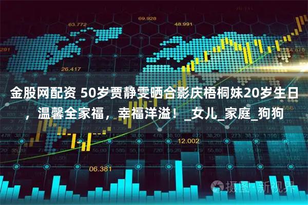 金股网配资 50岁贾静雯晒合影庆梧桐妹20岁生日,温馨全家福,幸福洋溢!_女儿_家庭_狗狗