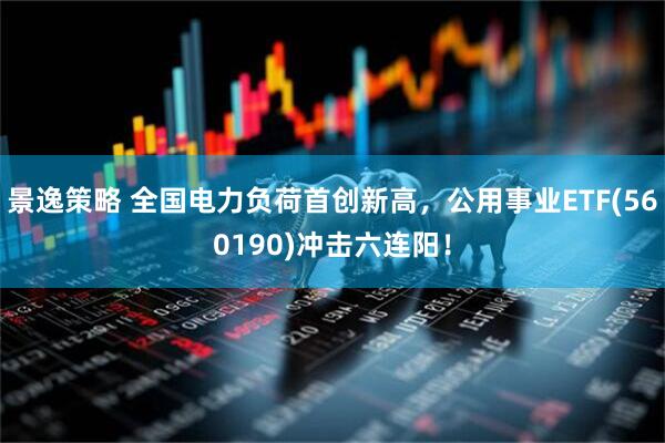景逸策略 全国电力负荷首创新高,公用事业ETF(560190)冲击六连阳!
