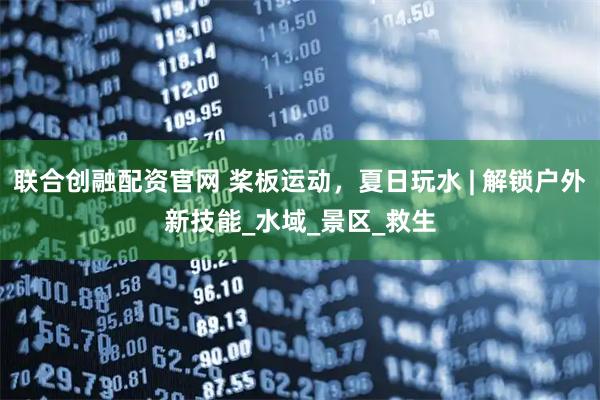 联合创融配资官网 桨板运动,夏日玩水 | 解锁户外新技能_水域_景区_救生