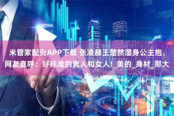 米管家配资APP下载 张凌赫王楚然湿身公主抱,网友直呼:好标准的男人和女人!_美的_身材_那大