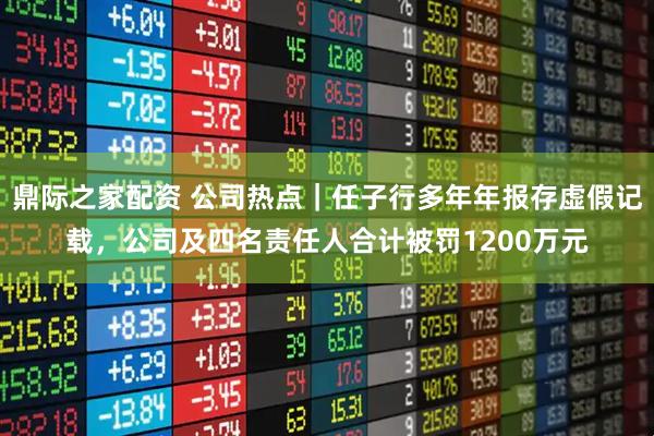 鼎际之家配资 公司热点|任子行多年年报存虚假记载,公司及四名责任人合计被罚1200万元