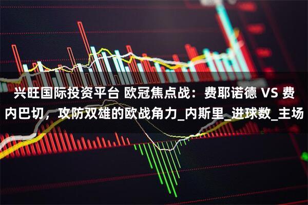 兴旺国际投资平台 欧冠焦点战:费耶诺德 VS 费内巴切,攻防双雄的欧战角力_内斯里_进球数_主场
