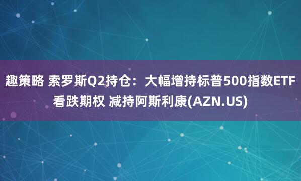 趣策略 索罗斯Q2持仓:大幅增持标普500指数ETF看跌期权 减持阿斯利康(AZN.US)