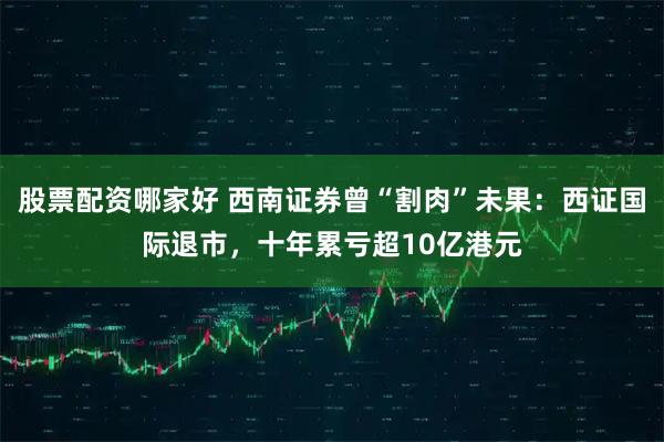 股票配资哪家好 西南证券曾“割肉”未果:西证国际退市,十年累亏超10亿港元