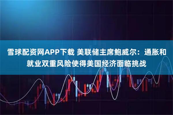 雪球配资网APP下载 美联储主席鲍威尔:通胀和就业双重风险使得美国经济面临挑战