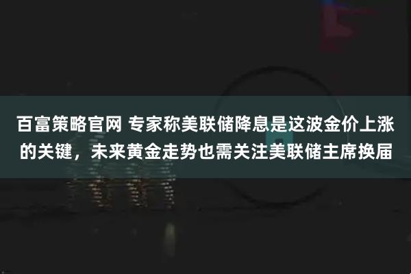 百富策略官网 专家称美联储降息是这波金价上涨的关键,未来黄金走势也需关注美联储主席换届