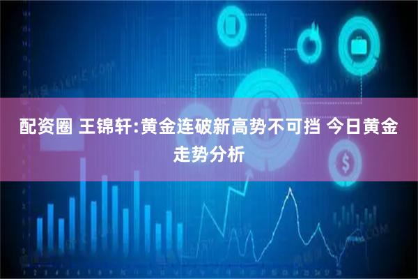 配资圈 王锦轩:黄金连破新高势不可挡 今日黄金走势分析