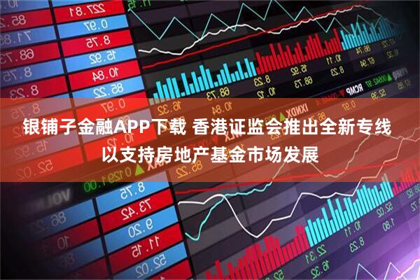 银铺子金融APP下载 香港证监会推出全新专线 以支持房地产基金市场发展