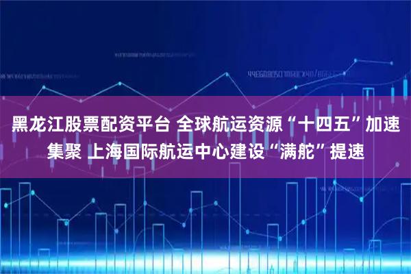 黑龙江股票配资平台 全球航运资源“十四五”加速集聚 上海国际航运中心建设“满舵”提速