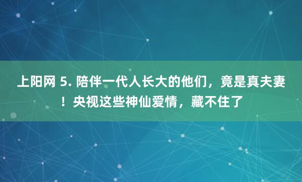 上阳网 5. 陪伴一代人长大的他们，竟是真夫妻！央视这些神仙爱情，藏不住了