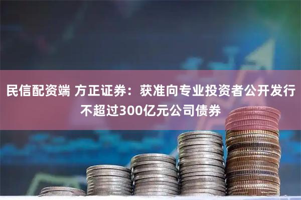 民信配资端 方正证券：获准向专业投资者公开发行不超过300亿元公司债券