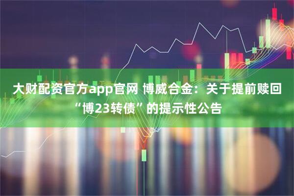 大财配资官方app官网 博威合金：关于提前赎回“博23转债”的提示性公告