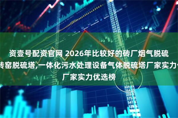 资壹号配资官网 2026年比较好的砖厂烟气脱硫塔,回转窑脱硫塔,一体化污水处理设备气体脱硫塔厂家实力优选榜