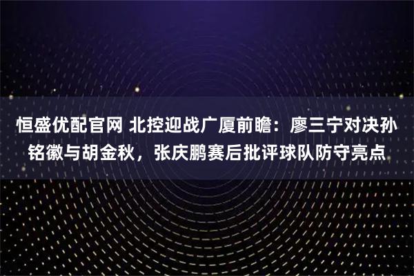恒盛优配官网 北控迎战广厦前瞻：廖三宁对决孙铭徽与胡金秋，张庆鹏赛后批评球队防守亮点