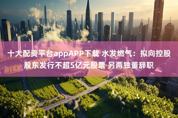 十大配资平台appAPP下载 水发燃气：拟向控股股东发行不超5亿元股票 另两独董辞职