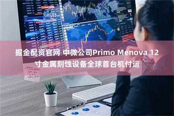 掘金配资官网 中微公司Primo Menova 12寸金属刻蚀设备全球首台机付运