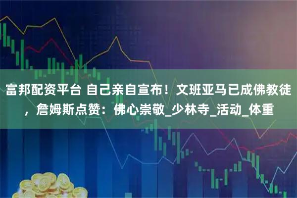 富邦配资平台 自己亲自宣布！文班亚马已成佛教徒，詹姆斯点赞：佛心崇敬_少林寺_活动_体重