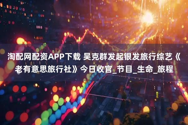 淘配网配资APP下载 吴克群发起银发旅行综艺《老有意思旅行社》今日收官_节目_生命_旅程