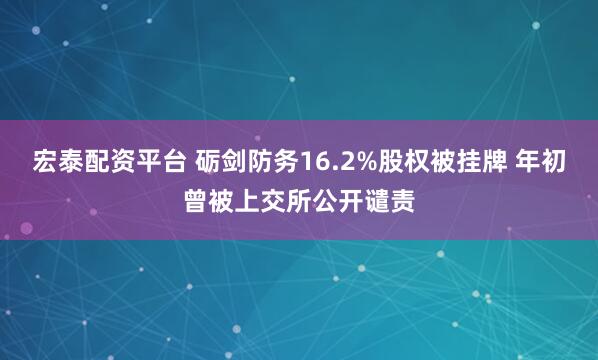 宏泰配资平台 砺剑防务16.2%股权被挂牌 年初曾被上交所公开谴责