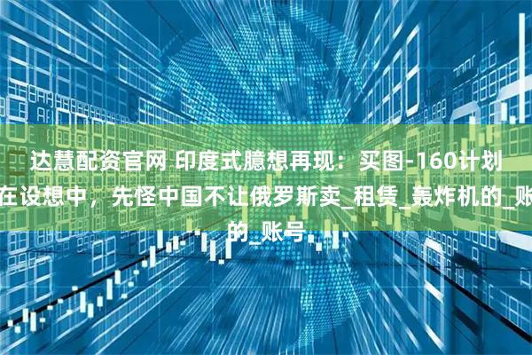 达慧配资官网 印度式臆想再现：买图-160计划还在设想中，先怪中国不让俄罗斯卖_租赁_轰炸机的_账号