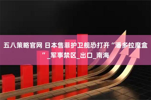 五八策略官网 日本售菲护卫舰恐打开“潘多拉魔盒”_军事禁区_出口_南海