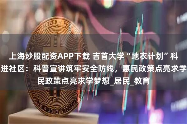 上海炒股配资APP下载 吉首大学“地衣计划”科普志愿服务团队进社区：科普宣讲筑牢安全防线，惠民政策点亮求学梦想_居民_教育