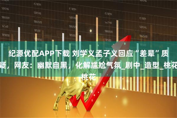 纪源优配APP下载 刘学义孟子义回应“差辈”质疑，网友：幽默自黑，化解尴尬气氛_剧中_造型_桃花
