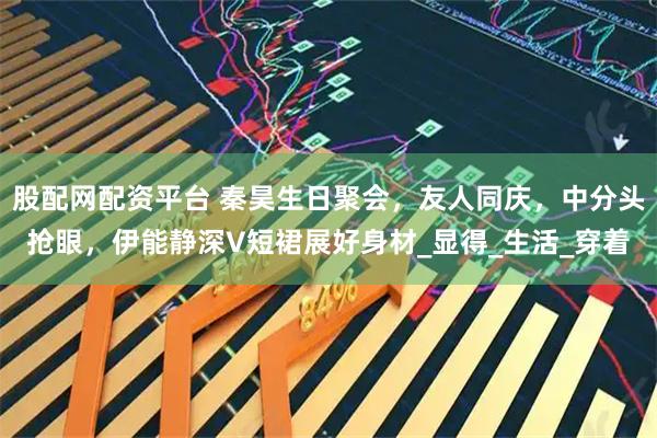 股配网配资平台 秦昊生日聚会，友人同庆，中分头抢眼，伊能静深V短裙展好身材_显得_生活_穿着