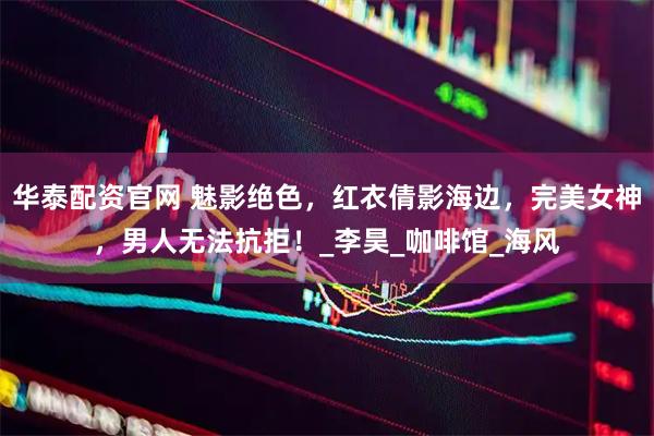 华泰配资官网 魅影绝色，红衣倩影海边，完美女神，男人无法抗拒！_李昊_咖啡馆_海风