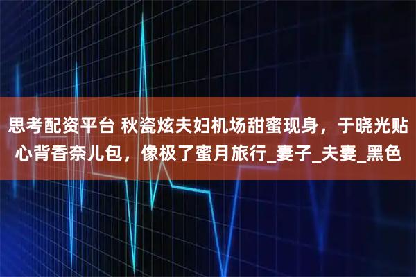 思考配资平台 秋瓷炫夫妇机场甜蜜现身,于晓光贴心背香奈儿包,像极了蜜月旅行_妻子_夫妻_黑色