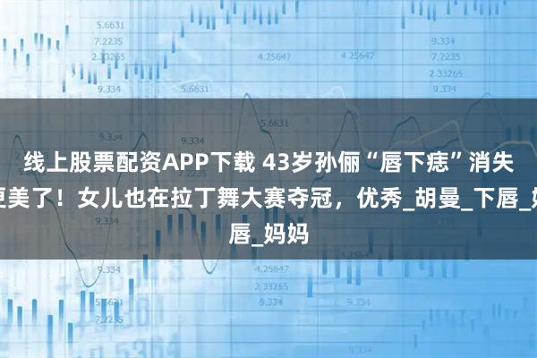 线上股票配资APP下载 43岁孙俪“唇下痣”消失，更美了！女儿也在拉丁舞大赛夺冠，优秀_胡曼_下唇_妈妈