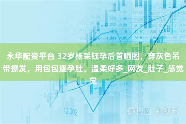 永华配资平台 32岁杨采钰孕后首晒图，穿灰色吊带撩发，用包包遮孕肚，温柔好多_网友_肚子_感觉