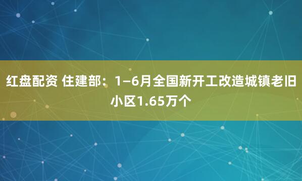 红盘配资 住建部：1—6月全国新开工改造城镇老旧小区1.65万个