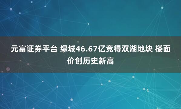 元富证券平台 绿城46.67亿竞得双湖地块 楼面价创历史新高