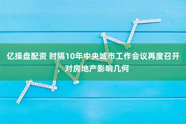 亿操盘配资 时隔10年中央城市工作会议再度召开,对房地产影响几何