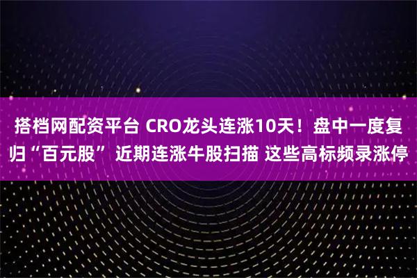 搭档网配资平台 CRO龙头连涨10天！盘中一度复归“百元股” 近期连涨牛股扫描 这些高标频录涨停