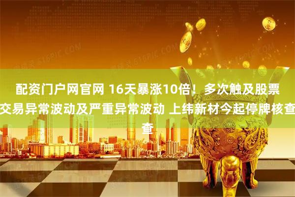 配资门户网官网 16天暴涨10倍!多次触及股票交易异常波动及严重异常波动 上纬新材今起停牌核查
