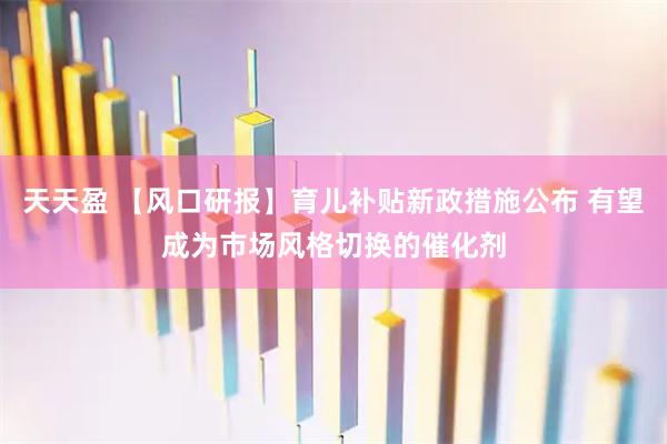 天天盈 【风口研报】育儿补贴新政措施公布 有望成为市场风格切换的催化剂