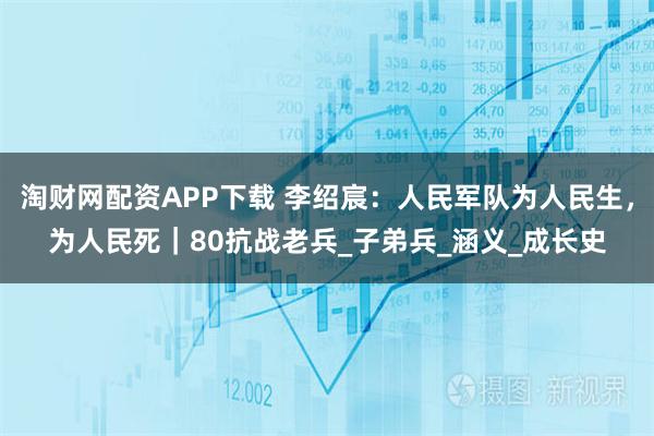 淘财网配资APP下载 李绍宸：人民军队为人民生，为人民死｜80抗战老兵_子弟兵_涵义_成长史