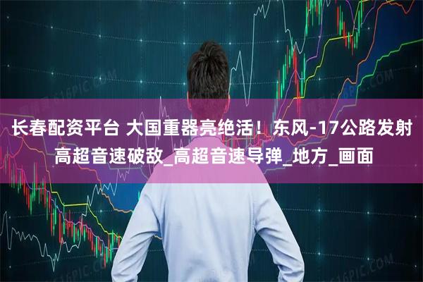 长春配资平台 大国重器亮绝活！东风-17公路发射 高超音速破敌_高超音速导弹_地方_画面