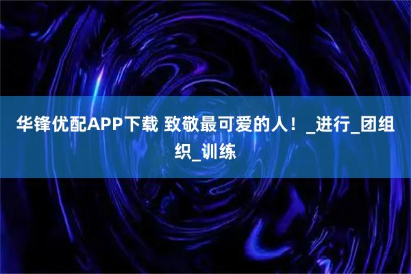 华锋优配APP下载 致敬最可爱的人！_进行_团组织_训练
