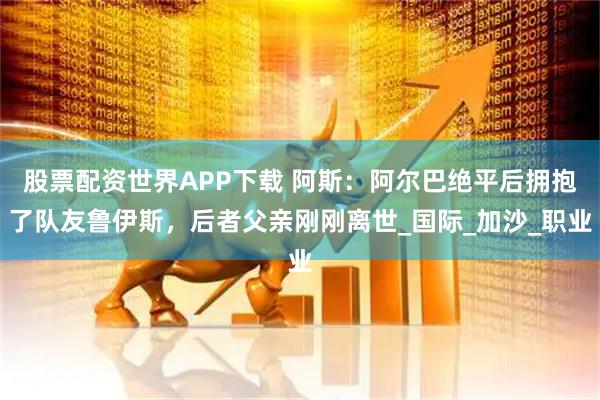 股票配资世界APP下载 阿斯:阿尔巴绝平后拥抱了队友鲁伊斯,后者父亲刚刚离世_国际_加沙_职业