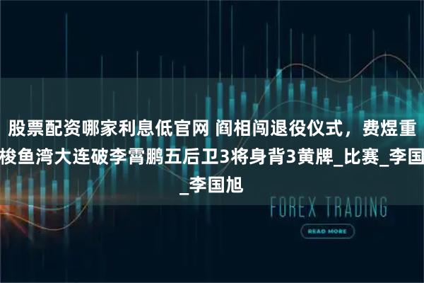 股票配资哪家利息低官网 阎相闯退役仪式,费煜重回梭鱼湾大连破李霄鹏五后卫3将身背3黄牌_比赛_李国旭