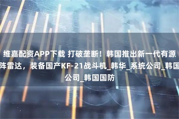 维嘉配资APP下载 打破垄断！韩国推出新一代有源相控阵雷达，装备国产KF-21战斗机_韩华_系统公司_韩国国防