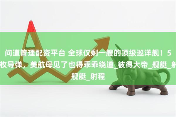 问道管理配资平台 全球仅剩一艘的顶级巡洋舰！500枚导弹，美航母见了也得乖乖绕道_彼得大帝_舰艇_射程