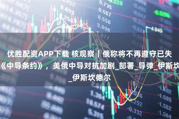 优胜配资APP下载 核观察|俄称将不再遵守已失效的《中导条约》,美俄中导对抗加剧_部署_导弹_伊斯坎德尔